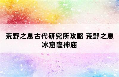 荒野之息古代研究所攻略 荒野之息冰窟窿神庙